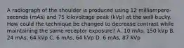 A radiograph of the shoulder is produced using 12 milliampere-seconds (mAs) and 75 kilovoltage peak (kVp) at the wall bucky. How could the technique be changed to decrease contrast while maintaining the same receptor exposure? A. 10 mAs, 150 kVp B. 24 mAs, 64 kVp C. 6 mAs, 64 kVp D. 6 mAs, 87 kVp