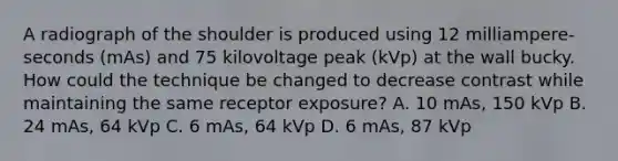 A radiograph of the shoulder is produced using 12 milliampere-seconds (mAs) and 75 kilovoltage peak (kVp) at the wall bucky. How could the technique be changed to decrease contrast while maintaining the same receptor exposure? A. 10 mAs, 150 kVp B. 24 mAs, 64 kVp C. 6 mAs, 64 kVp D. 6 mAs, 87 kVp