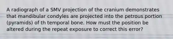 A radiograph of a SMV projection of the cranium demonstrates that mandibular condyles are projected into the petrous portion (pyramids) of th temporal bone. How must the position be altered during the repeat exposure to correct this error?