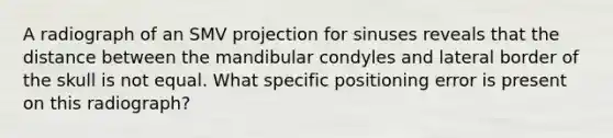 A radiograph of an SMV projection for sinuses reveals that the distance between the mandibular condyles and lateral border of the skull is not equal. What specific positioning error is present on this radiograph?