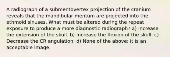 A radiograph of a submentovertex projection of the cranium reveals that the mandibular mentum are projected into the ethmoid sinuses. What must be altered during the repeat exposure to produce a more diagnostic radiograph? a) Increase the extension of the skull. b) Increase the flexion of the skull. c) Decrease the CR angulation. d) None of the above; it is an acceptable image.