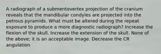 A radiograph of a submentovertex projection of the cranium reveals that the mandibular condyles are projected into the petrous pyramids. What must be altered during the repeat exposure to produce a more diagnostic radiograph? Increase the flexion of the skull. Increase the extension of the skull. None of the above; it is an acceptable image. Decrease the CR angulation