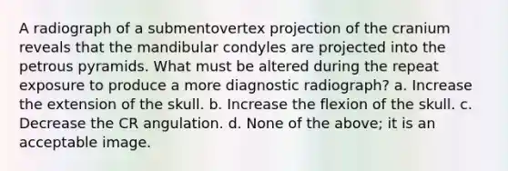 A radiograph of a submentovertex projection of the cranium reveals that the mandibular condyles are projected into the petrous pyramids. What must be altered during the repeat exposure to produce a more diagnostic radiograph? a. Increase the extension of the skull. b. Increase the flexion of the skull. c. Decrease the CR angulation. d. None of the above; it is an acceptable image.