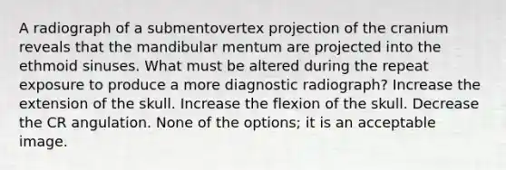 A radiograph of a submentovertex projection of the cranium reveals that the mandibular mentum are projected into the ethmoid sinuses. What must be altered during the repeat exposure to produce a more diagnostic radiograph? Increase the extension of the skull. Increase the flexion of the skull. Decrease the CR angulation. None of the options; it is an acceptable image.