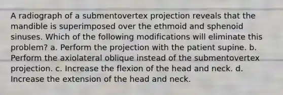 A radiograph of a submentovertex projection reveals that the mandible is superimposed over the ethmoid and sphenoid sinuses. Which of the following modifications will eliminate this problem? a. Perform the projection with the patient supine. b. Perform the axiolateral oblique instead of the submentovertex projection. c. Increase the flexion of the head and neck. d. Increase the extension of the head and neck.