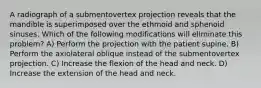 A radiograph of a submentovertex projection reveals that the mandible is superimposed over the ethmoid and sphenoid sinuses. Which of the following modifications will eliminate this problem? A) Perform the projection with the patient supine. B) Perform the axiolateral oblique instead of the submentovertex projection. C) Increase the flexion of the head and neck. D) Increase the extension of the head and neck.