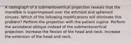 A radiograph of a submentovertical projection reveals that the mandible is superimposed over the ethmoid and sphenoid sinuses. Which of the following modifications will eliminate this problem? Perform the projection with the patient supine. Perform the axiolateral oblique instead of the submentovertical projection. Increase the flexion of the head and neck. Increase the extension of the head and neck.