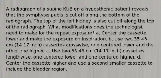 A radiograph of a supine KUB on a hyposthenic patient reveals that the symphysis pubis is cut off along the bottom of the radiograph. The top of the left kidney is also cut off along the top of the radiograph. What modifications does the technologist need to make for the repeat exposure? a. Center the cassette lower and make the exposure on inspiration. b. Use two 35 43 cm (14 17 inch) cassettes crosswise, one centered lower and the other one higher. c. Use two 35 43 cm (14 17 inch) cassettes lengthwise, one centered lower and one centered higher. d. Center the cassette higher and use a second smaller cassette to include the bladder region.