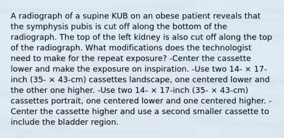 A radiograph of a supine KUB on an obese patient reveals that the symphysis pubis is cut off along the bottom of the radiograph. The top of the left kidney is also cut off along the top of the radiograph. What modifications does the technologist need to make for the repeat exposure? -Center the cassette lower and make the exposure on inspiration. -Use two 14- × 17-inch (35- × 43-cm) cassettes landscape, one centered lower and the other one higher. -Use two 14- × 17-inch (35- × 43-cm) cassettes portrait, one centered lower and one centered higher. -Center the cassette higher and use a second smaller cassette to include the bladder region.