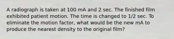 A radiograph is taken at 100 mA and 2 sec. The finished film exhibited patient motion. The time is changed to 1/2 sec. To eliminate the motion factor, what would be the new mA to produce the nearest density to the original film?