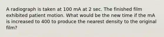 A radiograph is taken at 100 mA at 2 sec. The finished film exhibited patient motion. What would be the new time if the mA is increased to 400 to produce the nearest density to the original film?