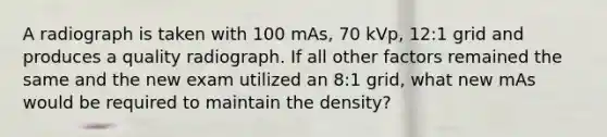 A radiograph is taken with 100 mAs, 70 kVp, 12:1 grid and produces a quality radiograph. If all other factors remained the same and the new exam utilized an 8:1 grid, what new mAs would be required to maintain the density?