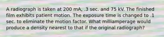 A radiograph is taken at 200 mA, .3 sec. and 75 kV. The finished film exhibits patient motion. The exposure time is changed to .1 sec. to eliminate the motion factor. What milliamperage would produce a density nearest to that if the original radiograph?