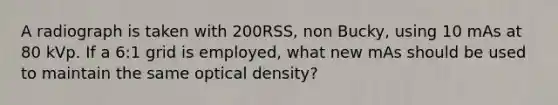 A radiograph is taken with 200RSS, non Bucky, using 10 mAs at 80 kVp. If a 6:1 grid is employed, what new mAs should be used to maintain the same optical density?