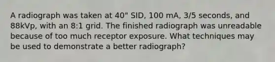 A radiograph was taken at 40" SID, 100 mA, 3/5 seconds, and 88kVp, with an 8:1 grid. The finished radiograph was unreadable because of too much receptor exposure. What techniques may be used to demonstrate a better radiograph?