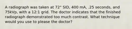 A radiograph was taken at 72" SID, 400 mA, .25 seconds, and 75kVp, with a 12:1 grid. The doctor indicates that the finished radiograph demonstrated too much contrast. What technique would you use to please the doctor?