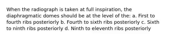 When the radiograph is taken at full inspiration, the diaphragmatic domes should be at the level of the: a. First to fourth ribs posteriorly b. Fourth to sixth ribs posteriorly c. Sixth to ninth ribs posteriorly d. Ninth to eleventh ribs posteriorly