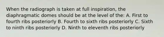 When the radiograph is taken at full inspiration, the diaphragmatic domes should be at the level of the: A. First to fourth ribs posteriorly B. Fourth to sixth ribs posteriorly C. Sixth to ninth ribs posteriorly D. Ninth to eleventh ribs posteriorly