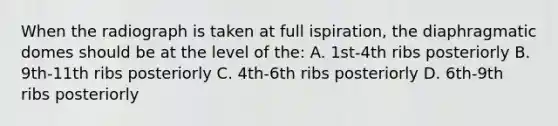 When the radiograph is taken at full ispiration, the diaphragmatic domes should be at the level of the: A. 1st-4th ribs posteriorly B. 9th-11th ribs posteriorly C. 4th-6th ribs posteriorly D. 6th-9th ribs posteriorly