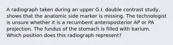 A radiograph taken during an upper G.I. double contrast study, shows that the anatomic side marker is missing. The technologist is unsure whether it is a recumbent anteroposterior AP or PA projection. The fundus of the stomach is filled with barium. Which position does this radiograph represent?