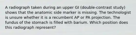 A radiograph taken during an upper GI (double-contrast study) shows that the anatomic side marker is missing. The technologist is unsure whether it is a recumbent AP or PA projection. The fundus of the stomach is filled with barium. Which position does this radiograph represent?