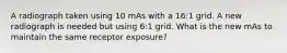 A radiograph taken using 10 mAs with a 16:1 grid. A new radiograph is needed but using 6:1 grid. What is the new mAs to maintain the same receptor exposure?