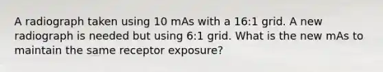 A radiograph taken using 10 mAs with a 16:1 grid. A new radiograph is needed but using 6:1 grid. What is the new mAs to maintain the same receptor exposure?