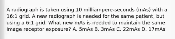 A radiograph is taken using 10 milliampere-seconds (mAs) with a 16:1 grid. A new radiograph is needed for the same patient, but using a 6:1 grid. What new mAs is needed to maintain the same image receptor exposure? A. 5mAs B. 3mAs C. 22mAs D. 17mAs