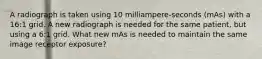 A radiograph is taken using 10 milliampere-seconds (mAs) with a 16:1 grid. A new radiograph is needed for the same patient, but using a 6:1 grid. What new mAs is needed to maintain the same image receptor exposure?