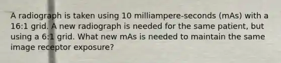 A radiograph is taken using 10 milliampere-seconds (mAs) with a 16:1 grid. A new radiograph is needed for the same patient, but using a 6:1 grid. What new mAs is needed to maintain the same image receptor exposure?