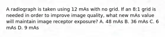 A radiograph is taken using 12 mAs with no grid. If an 8:1 grid is needed in order to improve image quality, what new mAs value will maintain image receptor exposure? A. 48 mAs B. 36 mAs C. 6 mAs D. 9 mAs