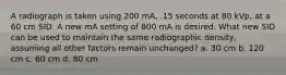 A radiograph is taken using 200 mA, .15 seconds at 80 kVp, at a 60 cm SID. A new mA setting of 800 mA is desired. What new SID can be used to maintain the same radiographic density, assuming all other factors remain unchanged? a. 30 cm b. 120 cm c. 60 cm d. 80 cm