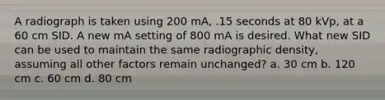 A radiograph is taken using 200 mA, .15 seconds at 80 kVp, at a 60 cm SID. A new mA setting of 800 mA is desired. What new SID can be used to maintain the same radiographic density, assuming all other factors remain unchanged? a. 30 cm b. 120 cm c. 60 cm d. 80 cm