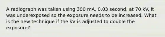 A radiograph was taken using 300 mA, 0.03 second, at 70 kV. It was underexposed so the exposure needs to be increased. What is the new technique if the kV is adjusted to double the exposure?