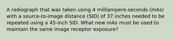 A radiograph that was taken using 4 milliampere-seconds (mAs) with a source-to-image distance (SID) of 37 inches needed to be repeated using a 45-inch SID. What new mAs must be used to maintain the same image receptor exposure?