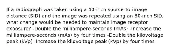 If a radiograph was taken using a 40-inch source-to-image distance (SID) and the image was repeated using an 80-inch SID, what change would be needed to maintain image receptor exposure? -Double the milliampere-seconds (mAs) -Increase the milliampere-seconds (mAs) by four times -Double the kilovoltage peak (kVp) -Increase the kilovoltage peak (kVp) by four times