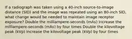 If a radiograph was taken using a 40-inch source-to-image distance (SID) and the image was repeated using an 80-inch SID, what change would be needed to maintain image receptor exposure? Double the milliampere-seconds (mAs) Increase the milliampere-seconds (mAs) by four times Double the kilovoltage peak (kVp) Increase the kilovoltage peak (kVp) by four times