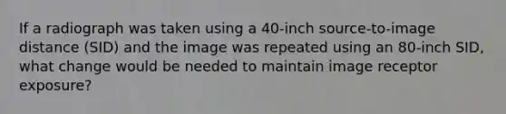 If a radiograph was taken using a 40-inch source-to-image distance (SID) and the image was repeated using an 80-inch SID, what change would be needed to maintain image receptor exposure?