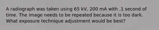 A radiograph was taken using 65 kV, 200 mA with .1 second of time. The image needs to be repeated because it is too dark. What exposure technique adjustment would be best?