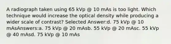 A radiograph taken using 65 kVp @ 10 mAs is too light. Which technique would increase the optical density while producing a wider scale of contrast? Selected Answer:d. 75 kVp @ 10 mAsAnswers:a. 75 kVp @ 20 mAsb. 55 kVp @ 20 mAsc. 55 kVp @ 40 mAsd. 75 kVp @ 10 mAs