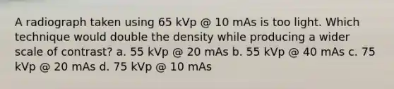 A radiograph taken using 65 kVp @ 10 mAs is too light. Which technique would double the density while producing a wider scale of contrast? a. 55 kVp @ 20 mAs b. 55 kVp @ 40 mAs c. 75 kVp @ 20 mAs d. 75 kVp @ 10 mAs