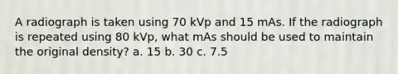 A radiograph is taken using 70 kVp and 15 mAs. If the radiograph is repeated using 80 kVp, what mAs should be used to maintain the original density? a. 15 b. 30 c. 7.5