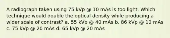 A radiograph taken using 75 kVp @ 10 mAs is too light. Which technique would double the optical density while producing a wider scale of contrast? a. 55 kVp @ 40 mAs b. 86 kVp @ 10 mAs c. 75 kVp @ 20 mAs d. 65 kVp @ 20 mAs