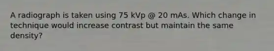 A radiograph is taken using 75 kVp @ 20 mAs. Which change in technique would increase contrast but maintain the same density?