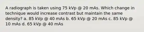 A radiograph is taken using 75 kVp @ 20 mAs. Which change in technique would increase contrast but maintain the same density? a. 85 kVp @ 40 mAs b. 65 kVp @ 20 mAs c. 85 kVp @ 10 mAs d. 65 kVp @ 40 mAs