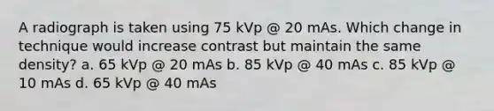 A radiograph is taken using 75 kVp @ 20 mAs. Which change in technique would increase contrast but maintain the same density? a. 65 kVp @ 20 mAs b. 85 kVp @ 40 mAs c. 85 kVp @ 10 mAs d. 65 kVp @ 40 mAs