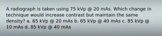 A radiograph is taken using 75 kVp @ 20 mAs. Which change in technique would increase contrast but maintain the same density? a. 65 kVp @ 20 mAs b. 65 kVp @ 40 mAs c. 85 kVp @ 10 mAs d. 85 kVp @ 40 mAs