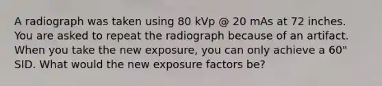 A radiograph was taken using 80 kVp @ 20 mAs at 72 inches. You are asked to repeat the radiograph because of an artifact. When you take the new exposure, you can only achieve a 60" SID. What would the new exposure factors be?