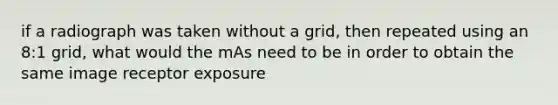 if a radiograph was taken without a grid, then repeated using an 8:1 grid, what would the mAs need to be in order to obtain the same image receptor exposure