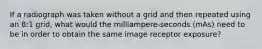 If a radiograph was taken without a grid and then repeated using an 8:1 grid, what would the milliampere-seconds (mAs) need to be in order to obtain the same image receptor exposure?